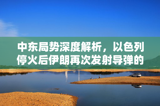 中东局势深度解析，以色列停火后伊朗再次发射导弹的背后真相