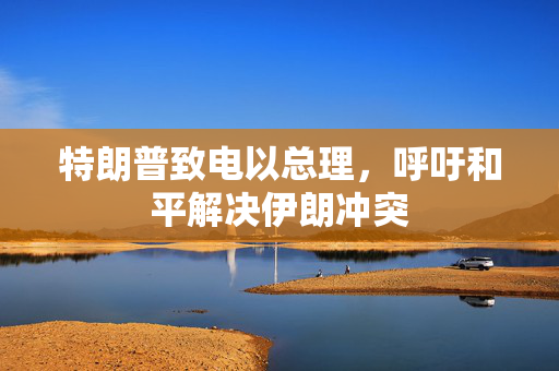 特朗普致电以总理，呼吁和平解决伊朗冲突