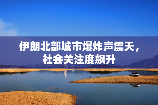 伊朗北部城市爆炸声震天，社会关注度飙升