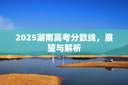 2025湖南高考分数线，展望与解析