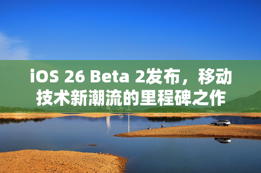 iOS 26 Beta 2发布，移动技术新潮流的里程碑之作