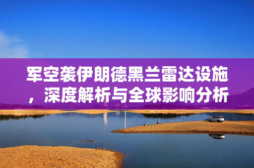 军空袭伊朗德黑兰雷达设施，深度解析与全球影响分析