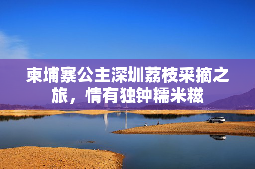 柬埔寨公主深圳荔枝采摘之旅，情有独钟糯米糍