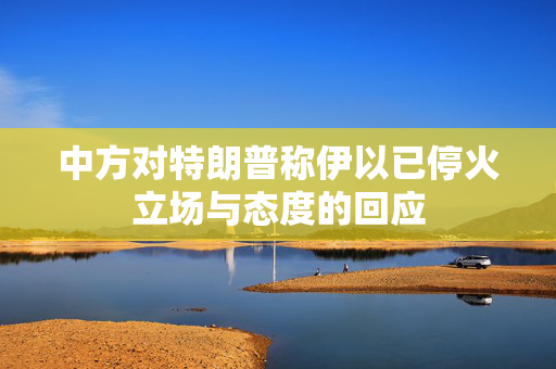 中方对特朗普称伊以已停火立场与态度的回应