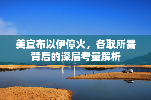 美宣布以伊停火，各取所需背后的深层考量解析