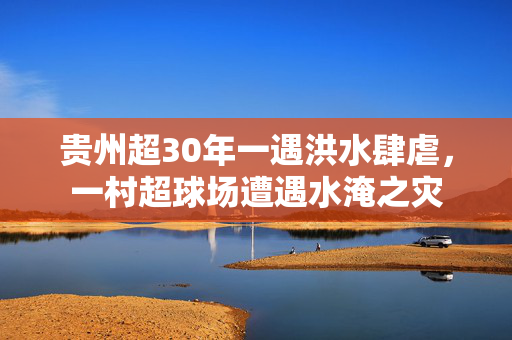 贵州超30年一遇洪水肆虐，一村超球场遭遇水淹之灾
