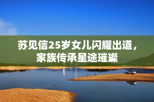 苏见信25岁女儿闪耀出道，家族传承星途璀璨