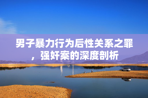 男子暴力行为后性关系之罪，强奸案的深度剖析