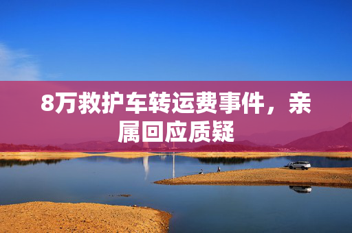 8万救护车转运费事件，亲属回应质疑