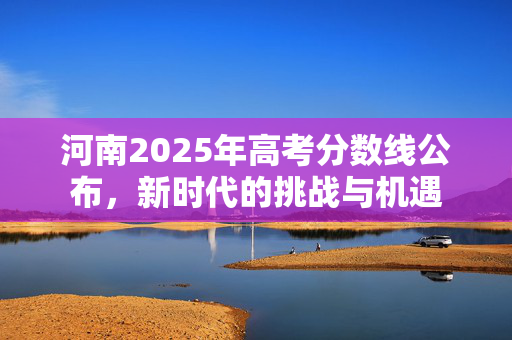 河南2025年高考分数线公布，新时代的挑战与机遇