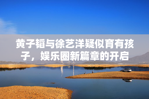 黄子韬与徐艺洋疑似育有孩子，娱乐圈新篇章的开启