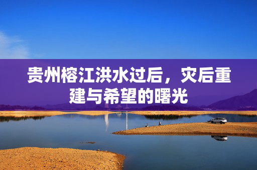 贵州榕江洪水过后，灾后重建与希望的曙光