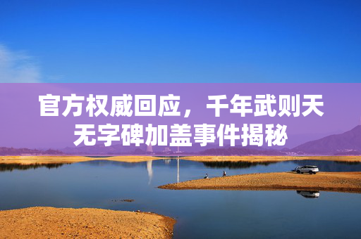 官方权威回应，千年武则天无字碑加盖事件揭秘