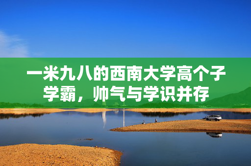 一米九八的西南大学高个子学霸，帅气与学识并存