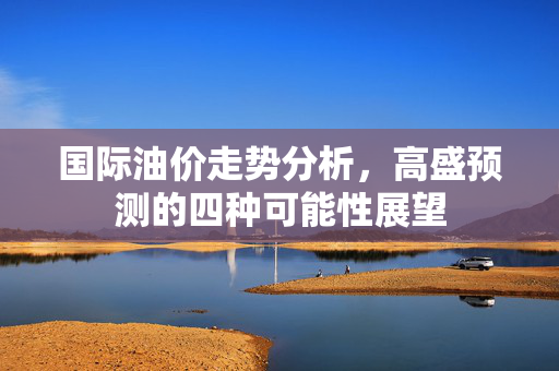 国际油价走势分析，高盛预测的四种可能性展望