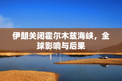 伊朗关闭霍尔木兹海峡，全球影响与后果