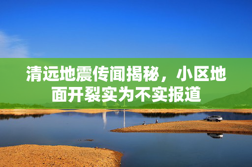 清远地震传闻揭秘，小区地面开裂实为不实报道