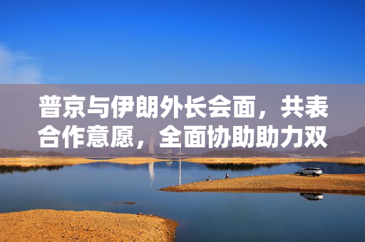 普京与伊朗外长会面，共表合作意愿，全面协助助力双边关系发展