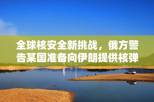 全球核安全新挑战，俄方警告某国准备向伊朗提供核弹头