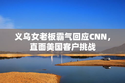 义乌女老板霸气回应CNN，直面美国客户挑战