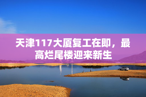 天津117大厦复工在即，最高烂尾楼迎来新生