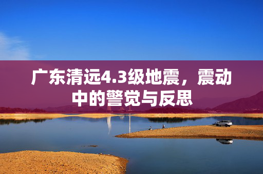 广东清远4.3级地震，震动中的警觉与反思