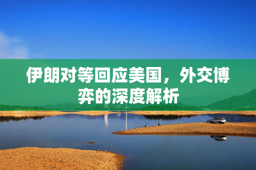 伊朗对等回应美国，外交博弈的深度解析