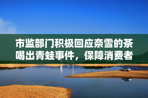 市监部门积极回应奈雪的茶喝出青蛙事件，保障消费者权益，维护市场秩序