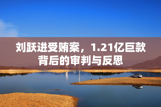刘跃进受贿案，1.21亿巨款背后的审判与反思