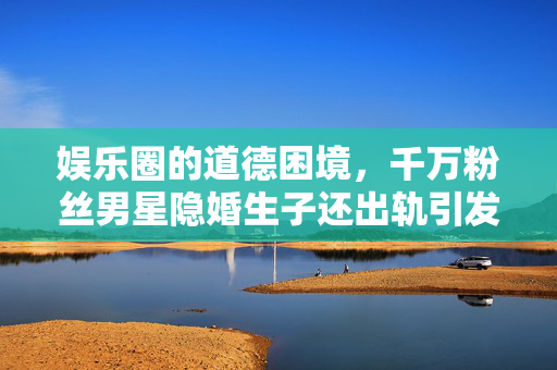 娱乐圈的道德困境，千万粉丝男星隐婚生子还出轨引发的公众反思
