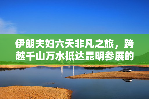 伊朗夫妇六天非凡之旅，跨越千山万水抵达昆明参展的壮举