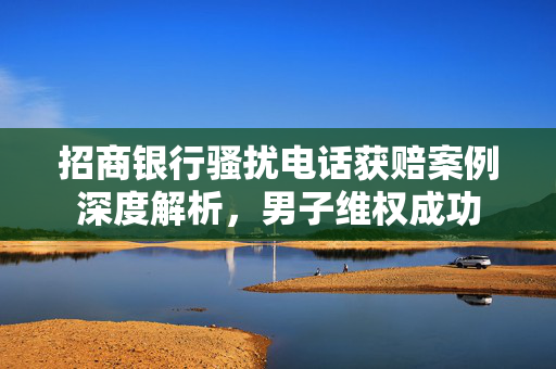 招商银行骚扰电话获赔案例深度解析，男子维权成功