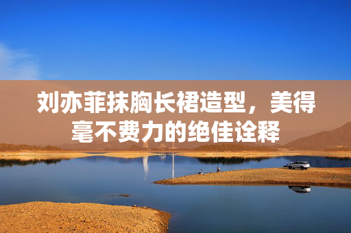 刘亦菲抹胸长裙造型，美得毫不费力的绝佳诠释