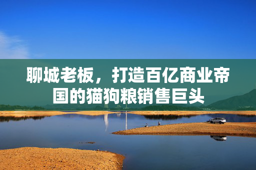聊城老板，打造百亿商业帝国的猫狗粮销售巨头