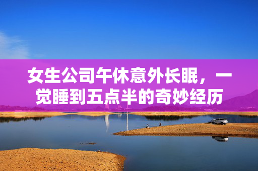 女生公司午休意外长眠，一觉睡到五点半的奇妙经历