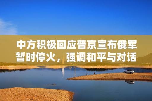 中方积极回应普京宣布俄军暂时停火，强调和平与对话为解决之道