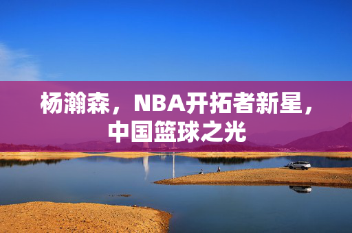 杨瀚森，NBA开拓者新星，中国篮球之光