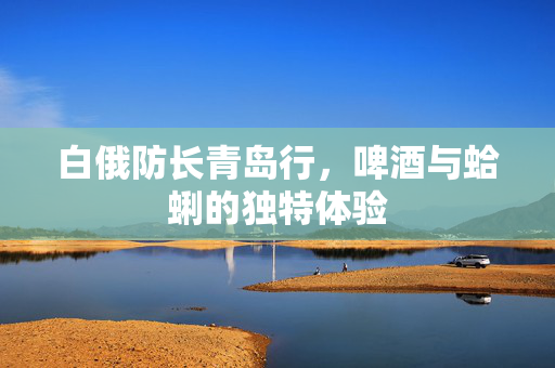 白俄防长青岛行，啤酒与蛤蜊的独特体验