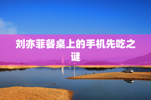 刘亦菲餐桌上的手机先吃之谜