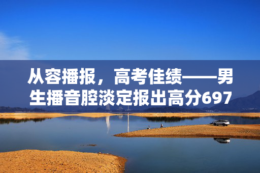 从容播报，高考佳绩——男生播音腔淡定报出高分697分