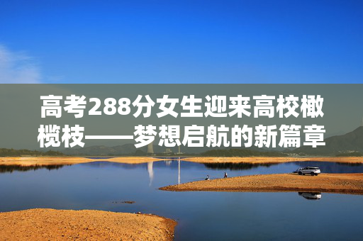 高考288分女生迎来高校橄榄枝——梦想启航的新篇章