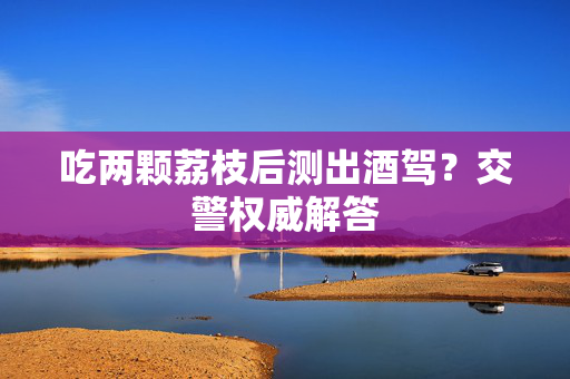 吃两颗荔枝后测出酒驾？交警权威解答