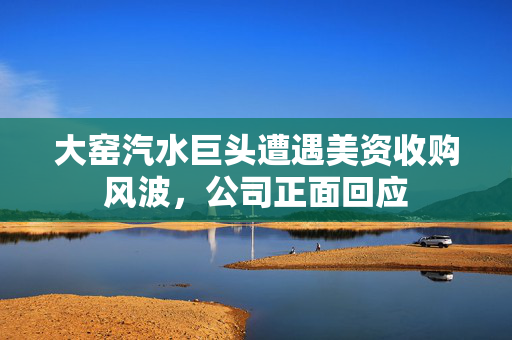 大窑汽水巨头遭遇美资收购风波，公司正面回应