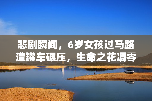 悲剧瞬间，6岁女孩过马路遭罐车碾压，生命之花凋零