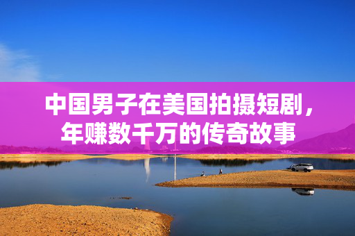 中国男子在美国拍摄短剧，年赚数千万的传奇故事