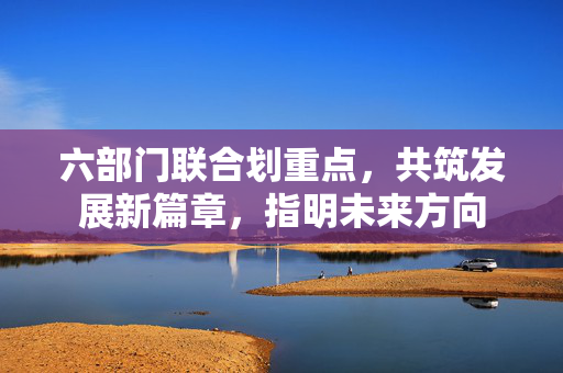 六部门联合划重点，共筑发展新篇章，指明未来方向