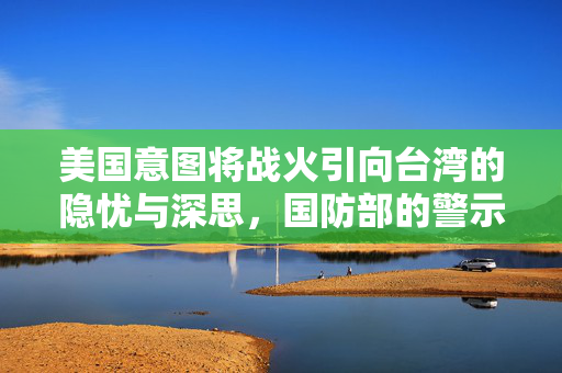 美国意图将战火引向台湾的隐忧与深思，国防部的警示