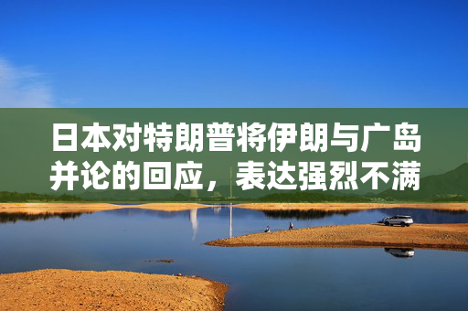 日本对特朗普将伊朗与广岛并论的回应，表达强烈不满与担忧