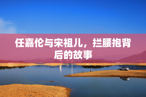 任嘉伦与宋祖儿，拦腰抱背后的故事