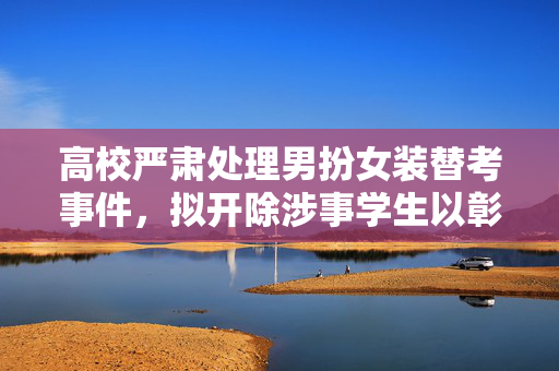 高校严肃处理男扮女装替考事件，拟开除涉事学生以彰显教育责任